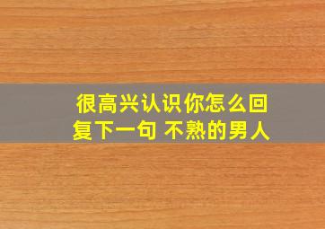 很高兴认识你怎么回复下一句 不熟的男人